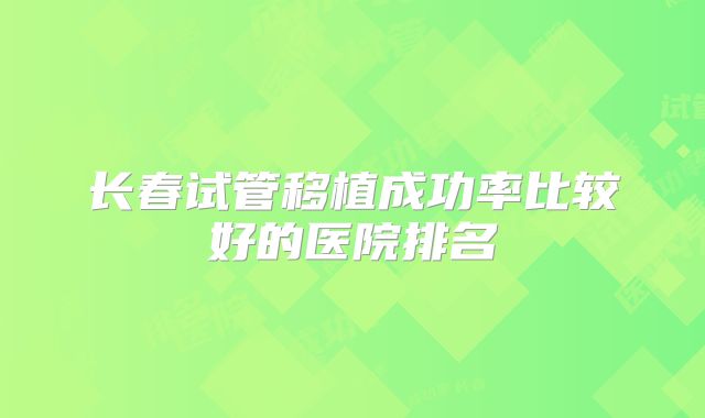 长春试管移植成功率比较好的医院排名