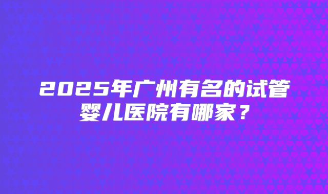 2025年广州有名的试管婴儿医院有哪家？
