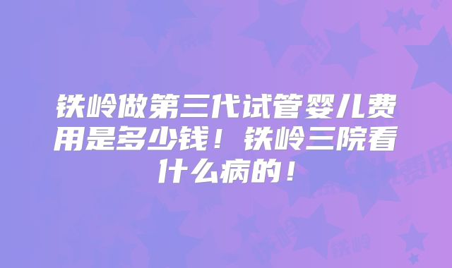 铁岭做第三代试管婴儿费用是多少钱!铁岭三院看什么病的!