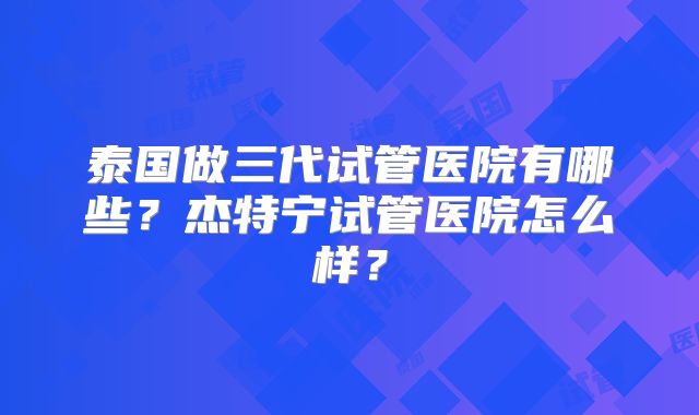 泰国做三代试管医院有哪些？杰特宁试管医院怎么样？