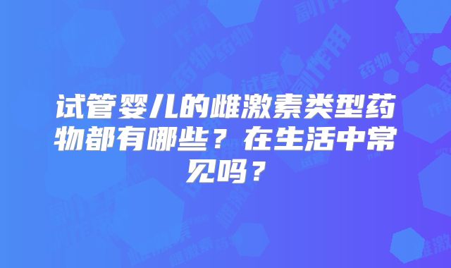 试管婴儿的雌激素类型药物都有哪些？在生活中常见吗？