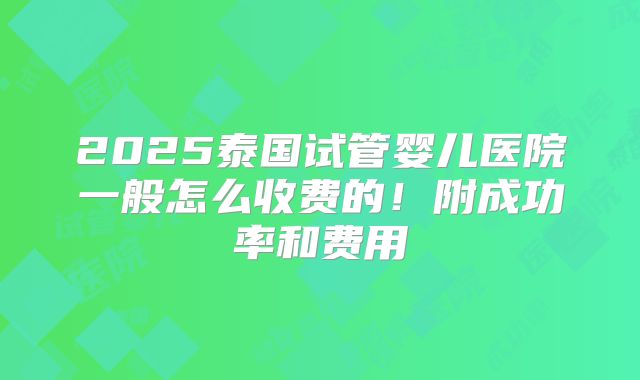 2025泰国试管婴儿医院一般怎么收费的!附成功率和费用