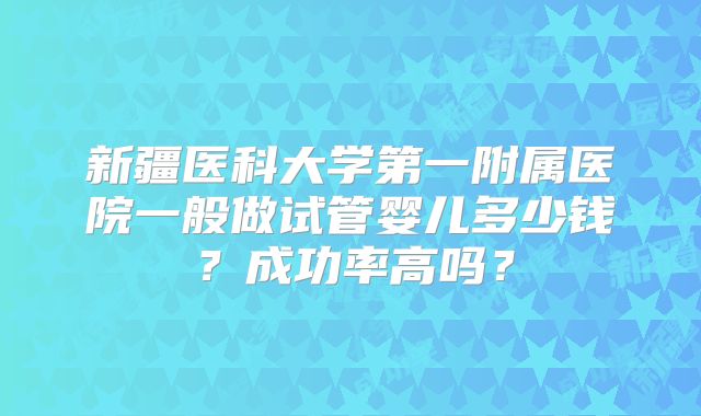 新疆医科大学第一附属医院一般做试管婴儿多少钱？成功率高吗？