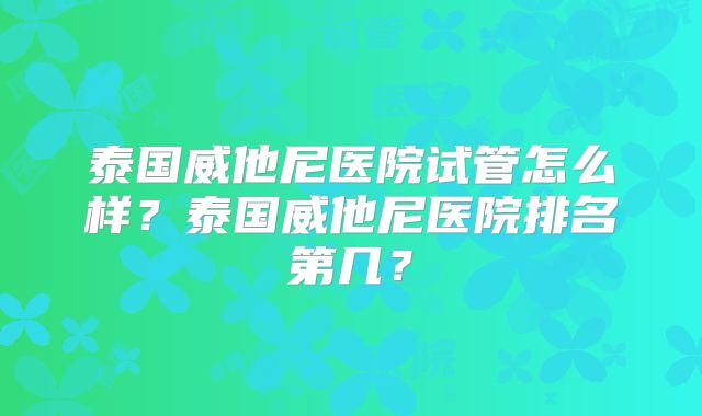泰国威他尼医院试管怎么样？泰国威他尼医院排名第几？