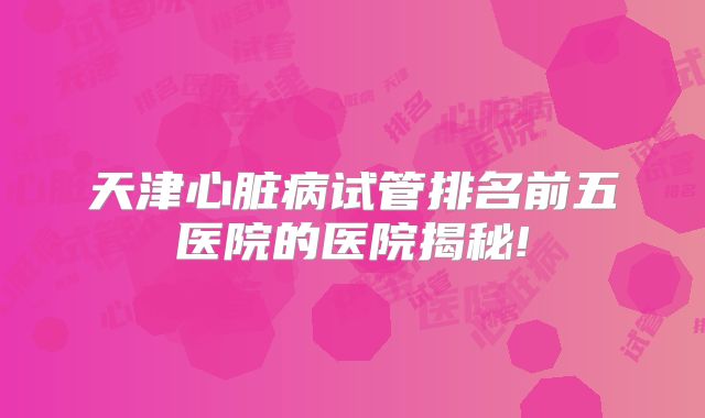 天津心脏病试管排名前五医院的医院揭秘!