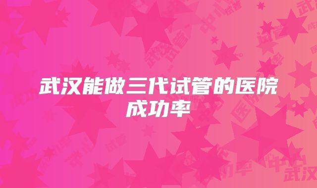 武汉能做三代试管的医院成功率
