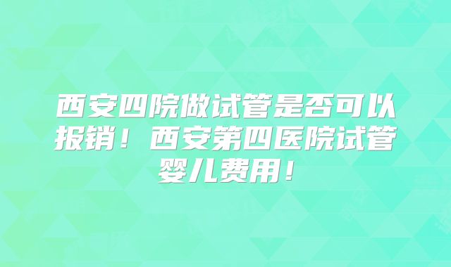 西安四院做试管是否可以报销！西安第四医院试管婴儿费用！