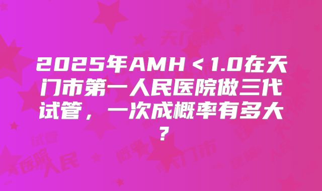 2025年AMH＜1.0在天门市第一人民医院做三代试管，一次成概率有多大？