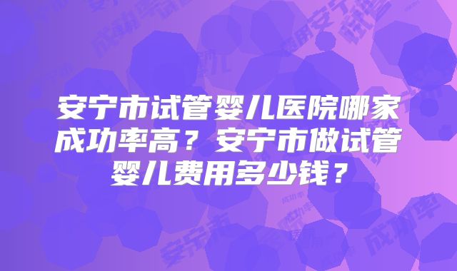 安宁市试管婴儿医院哪家成功率高？安宁市做试管婴儿费用多少钱？