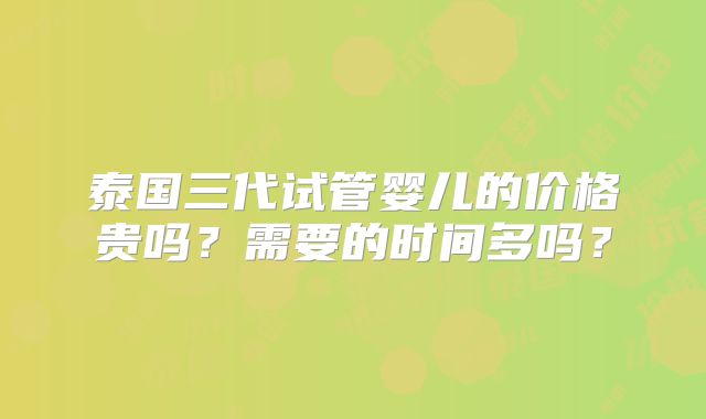 泰国三代试管婴儿的价格贵吗？需要的时间多吗？
