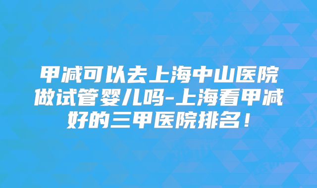 甲减可以去上海中山医院做试管婴儿吗-上海看甲减好的三甲医院排名！