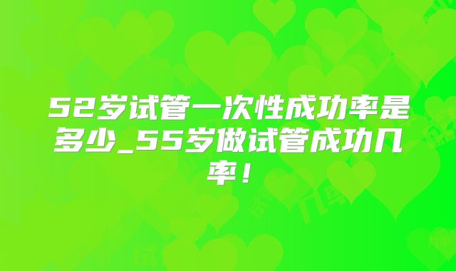 52岁试管一次性成功率是多少_55岁做试管成功几率!