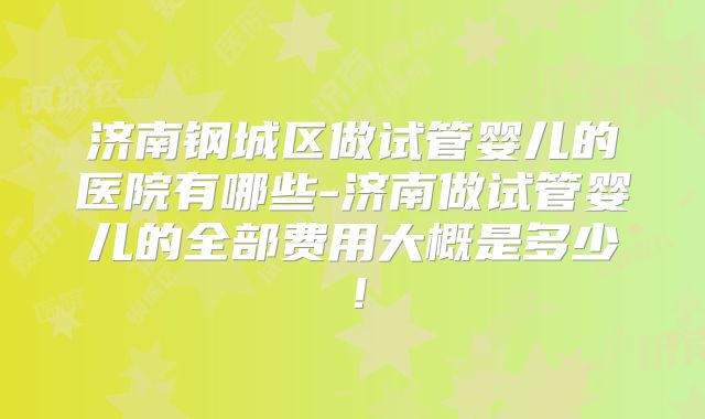 济南钢城区做试管婴儿的医院有哪些-济南做试管婴儿的全部费用大概是多少!