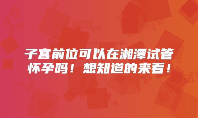 子宫前位可以在湘潭试管怀孕吗！想知道的来看！