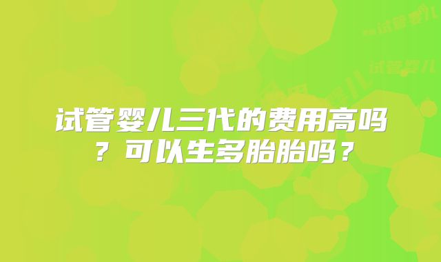 试管婴儿三代的费用高吗?可以生多胎胎吗?