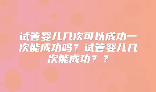 试管婴儿几次可以成功一次能成功吗？试管婴儿几次能成功？？