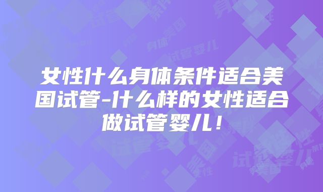 女性什么身体条件适合美国试管-什么样的女性适合做试管婴儿！