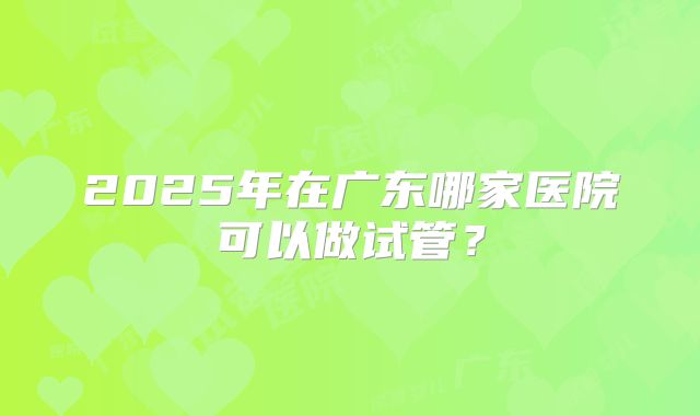 2025年在广东哪家医院可以做试管?