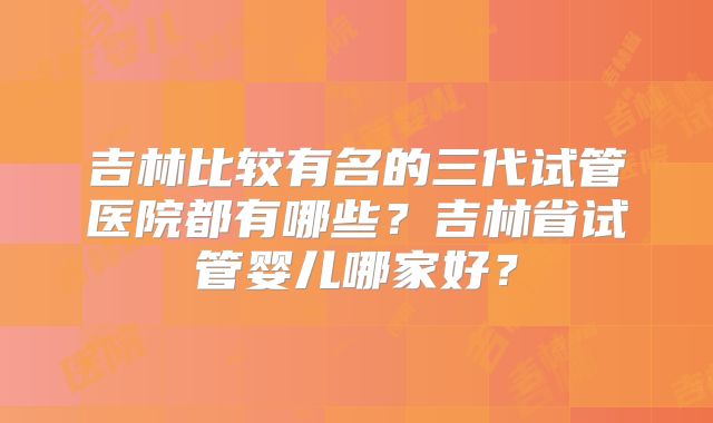 吉林比较有名的三代试管医院都有哪些？吉林省试管婴儿哪家好？