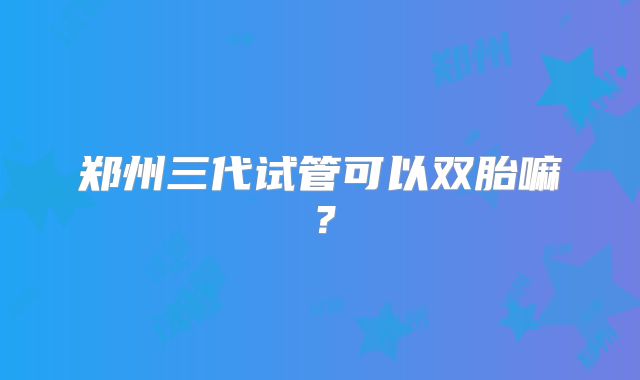 郑州三代试管可以双胎嘛？