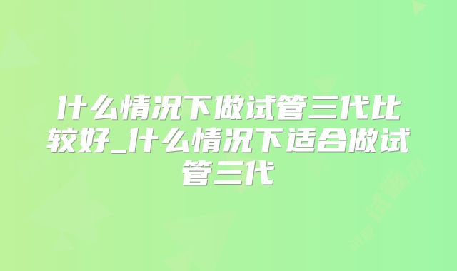 什么情况下做试管三代比较好_什么情况下适合做试管三代