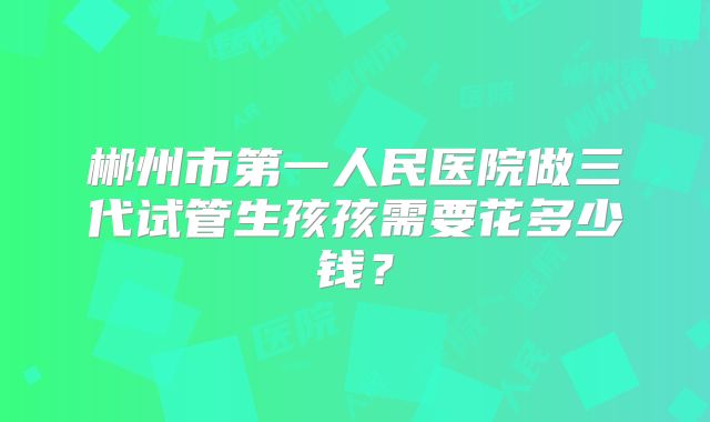 郴州市第一人民医院做三代试管生孩孩需要花多少钱？