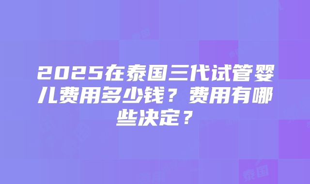 2025在泰国三代试管婴儿费用多少钱？费用有哪些决定？