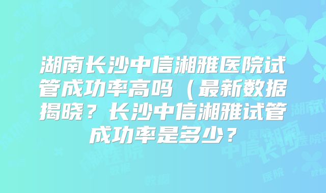 湖南长沙中信湘雅医院试管成功率高吗（最新数据揭晓？长沙中信湘雅试管成功率是多少？