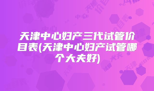 天津中心妇产三代试管价目表(天津中心妇产试管哪个大夫好)