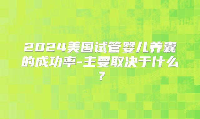 2024美国试管婴儿养囊的成功率-主要取决于什么?