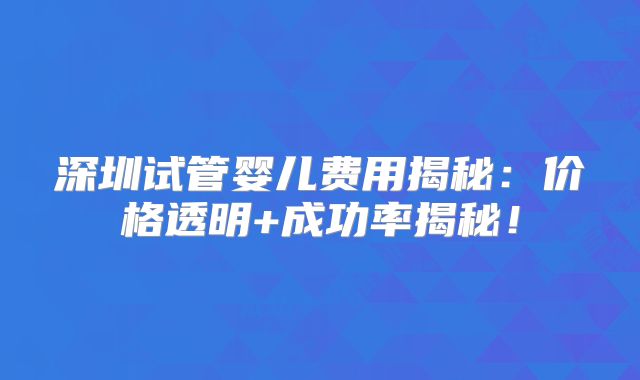 深圳试管婴儿费用揭秘：价格透明+成功率揭秘！