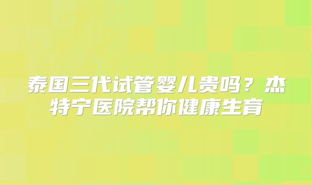 泰国三代试管婴儿贵吗？杰特宁医院帮你健康生育