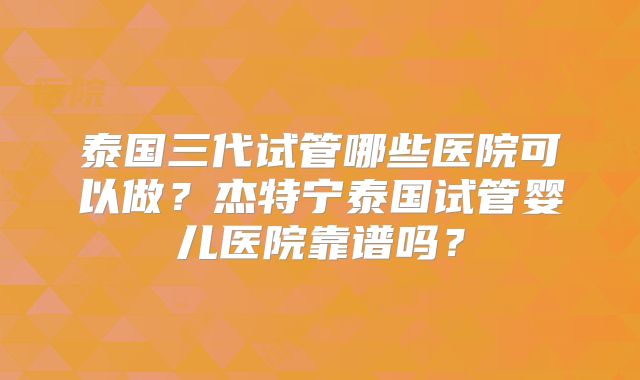 泰国三代试管哪些医院可以做？杰特宁泰国试管婴儿医院靠谱吗？