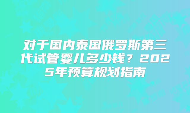 对于国内泰国俄罗斯第三代试管婴儿多少钱?2025年预算规划指南