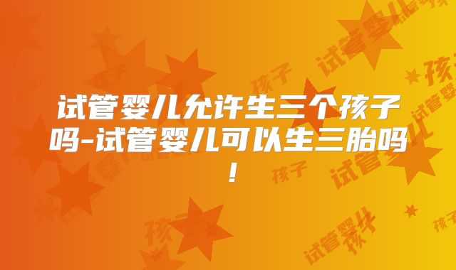 试管婴儿允许生三个孩子吗-试管婴儿可以生三胎吗!