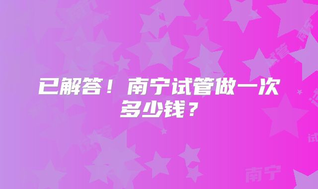 已解答！南宁试管做一次多少钱？