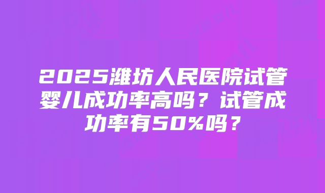 2025潍坊人民医院试管婴儿成功率高吗？试管成功率有50%吗？