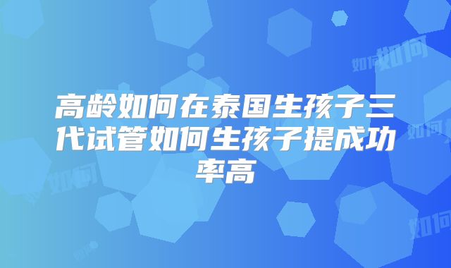高龄如何在泰国生孩子三代试管如何生孩子提成功率高