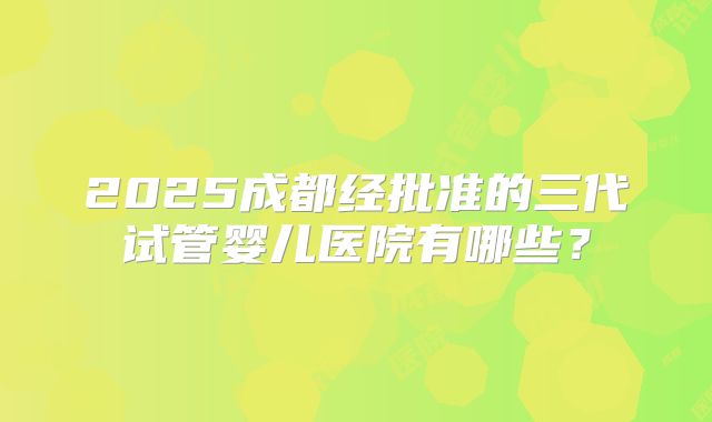 2025成都经批准的三代试管婴儿医院有哪些？