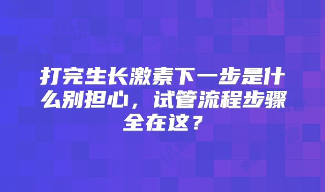 打完生长激素下一步是什么别担心,试管流程步骤全在这?