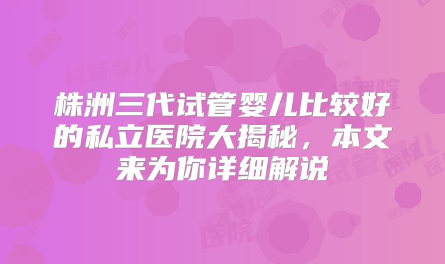 株洲三代试管婴儿比较好的私立医院大揭秘,本文来为你详细解说