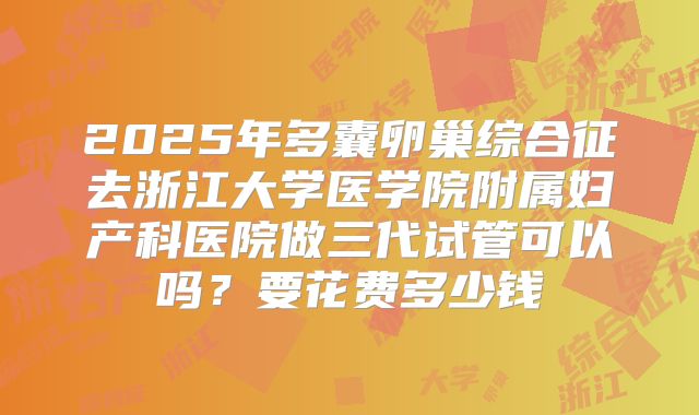 2025年多囊卵巢综合征去浙江大学医学院附属妇产科医院做三代试管可以吗?要花费多少钱