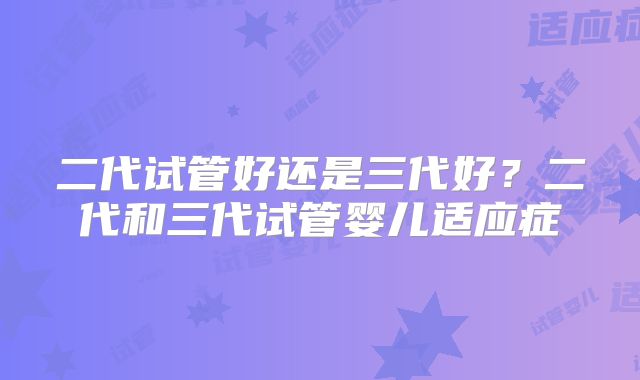 二代试管好还是三代好？二代和三代试管婴儿适应症