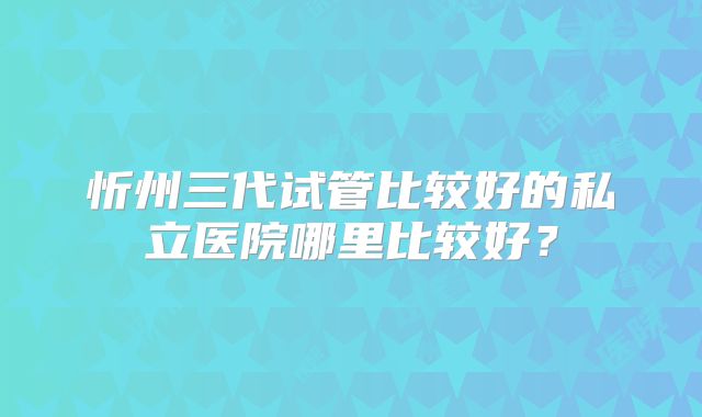 忻州三代试管比较好的私立医院哪里比较好？
