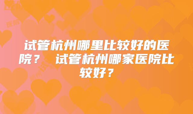 试管杭州哪里比较好的医院？ 试管杭州哪家医院比较好？