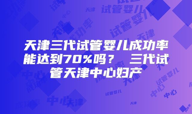 天津三代试管婴儿成功率能达到70%吗? 三代试管天津中心妇产
