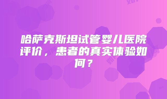 哈萨克斯坦试管婴儿医院评价,患者的真实体验如何?