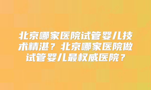 北京哪家医院试管婴儿技术精湛？北京哪家医院做试管婴儿最权威医院？