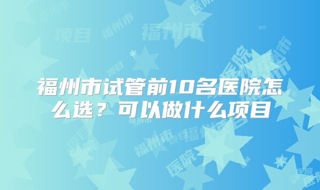 福州市试管前10名医院怎么选？可以做什么项目