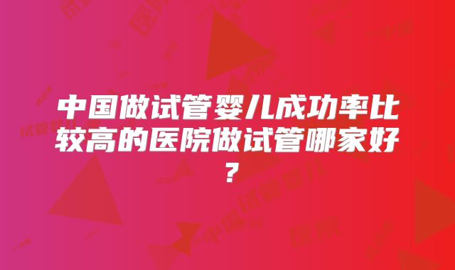 中国做试管婴儿成功率比较高的医院做试管哪家好?